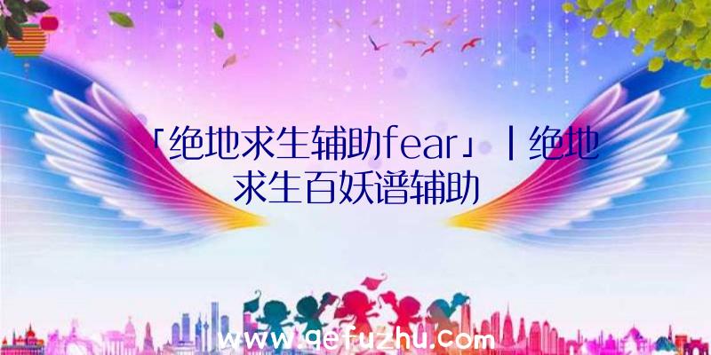 「绝地求生辅助fear」|绝地求生百妖谱辅助